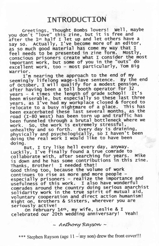 INTRODUCTION  Greetings, Thought Bombs lovers! well, maybe you don’t “love” this zine, but it is free and after the 15t half I let up and let others have a say so. Actually, I’ve become more of an editor, as so much good material has come my way that I feel needs to be presented in zine form. Mostly, conscious prisoners create what I consider the most important work, but some of you in_the “outs” do excellent work, too - most particularly, Tom Big warrior.  I’m nearing the approach to the end of mK seemingly ’I1fe’|un? wage-slave sentence. By the end of october, T will qualify for’a modest pension, after having been a toll booth operator for 32  ears - 4 times the length of grade school! "It’s )een miserable, but especially so_these last three years, as I’ve had my workplace closed & forced to relocate to a busy nightmare of a place. This has been exacerbated these last several months, as the road (1-80 west) has been torn up and traffic has been funneled through a brutal bottleneck where we vork. So, the work is extremely stressful, unheaTthy and so forth. _Every day is draifing, physically and psychologically, so I haven’t béen go\ng ‘the real work I would like to have been oing.  But, I try like hell every day, anyway. Luckily, T’ve finally found a true comrade to collaborate with, after searching for years. Mike is down and he has some contributions in this zine. Thanks, Brother! I needed that!  Good thing too, because the volume of work Continues to rise as more and more people - especially prisoners - realize the importance and usefulness of this work. I also have wonderful comrades around the country doing serious anarchist solidarity work in the true spirit of mutual aid, Voluntary cooperation and direct action humanismi Right on, Brothers & sisters, wherever you are seriously active!  on February 14%, my wife, Leslie & I celebrated our Zuth wedding anniversary! Yeah!  ~ Anthony Rayson ~  +++ Stephen Rayson (age 11~ my son) drew the front cover!!! 